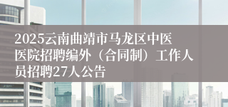 2025云南曲靖市马龙区中医医院招聘编外（合同制）工作人员招聘27人公告