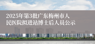 2025年第3批广东梅州市人民医院拟进站博士后人员公示