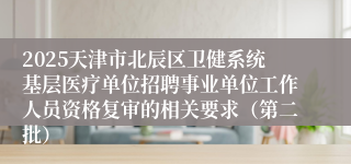 2025天津市北辰区卫健系统基层医疗单位招聘事业单位工作人员资格复审的相关要求（第二批）