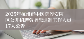 2025年杭州市中医院淳安院区公开招聘劳务派遣制工作人员17人公告