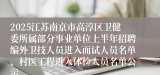 2025江苏南京市高淳区卫健委所属部分事业单位上半年招聘编外卫技人员进入面试人员名单、村医工程进入体检人员名单公示