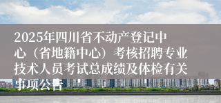 2025年四川省不动产登记中心（省地籍中心）考核招聘专业技术人员考试总成绩及体检有关事项公告