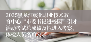 2025黑龙江绥化职业技术教育中心“市委书记进校园”引才活动考试总成绩及拟进入考察、体检人员名单公示