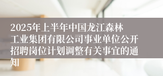 2025年上半年中国龙江森林工业集团有限公司事业单位公开招聘岗位计划调整有关事宜的通知