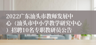 2022广东汕头市教师发展中心（汕头市中小学教学研究中心）招聘10名专职教研员公告