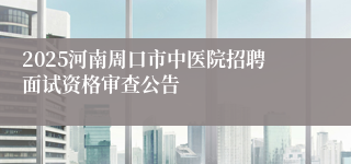 2025河南周口市中医院招聘面试资格审查公告