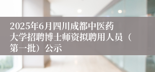 2025年6月四川成都中医药大学招聘博士师资拟聘用人员（第一批）公示