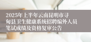 2025年上半年云南昆明市寻甸县卫生健康系统招聘编外人员笔试成绩及资格复审公告