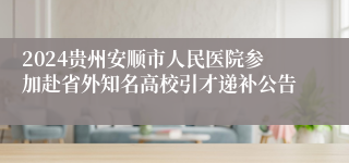 2024贵州安顺市人民医院参加赴省外知名高校引才递补公告