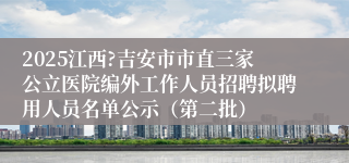 2025江西?吉安市市直三家公立医院编外工作人员招聘拟聘用人员名单公示（第二批）