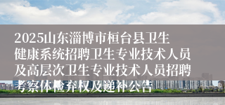2025山东淄博市桓台县卫生健康系统招聘卫生专业技术人员及高层次卫生专业技术人员招聘考察体检弃权及递补公告
