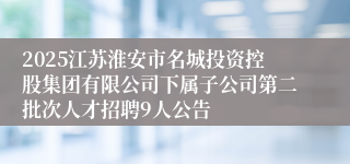 2025江苏淮安市名城投资控股集团有限公司下属子公司第二批次人才招聘9人公告