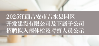 2025江西吉安市吉水县园区开发建设有限公司及下属子公司招聘拟入闱体检及考察人员公示