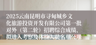2025云南昆明市寻甸城乡文化旅游投资开发有限公司第一批对外（第二轮）招聘综合成绩、拟进入考察及体检人员名单公示