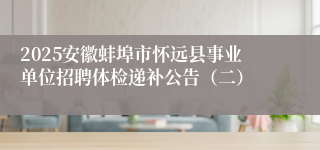 2025安徽蚌埠市怀远县事业单位招聘体检递补公告（二）