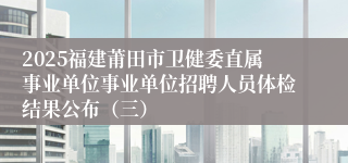 2025福建莆田市卫健委直属事业单位事业单位招聘人员体检结果公布（三）