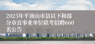 2025年平顶山市县以下和部分市直事业单位联考招聘660名公告