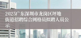 2025广东深圳市龙岗区坪地街道招聘综合网格员拟聘人员公示