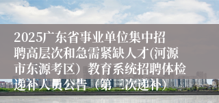 2025广东省事业单位集中招聘高层次和急需紧缺人才(河源市东源考区）教育系统招聘体检递补人员公告（第三次递补）