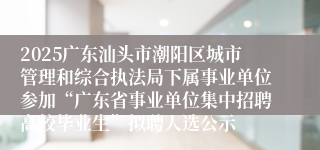 2025广东汕头市潮阳区城市管理和综合执法局下属事业单位参加“广东省事业单位集中招聘高校毕业生”拟聘人选公示