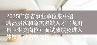 2025广东省事业单位集中招聘高层次和急需紧缺人才（龙川县卫生类岗位）面试成绩及进入体检人员名单公告