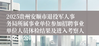 2025贵州安顺市退役军人事务局所属事业单位参加招聘事业单位人员体检结果及进入考察人员名单公告