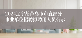 2024辽宁葫芦岛市市直部分事业单位招聘拟聘用人员公示