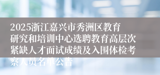 2025浙江嘉兴市秀洲区教育研究和培训中心选聘教育高层次紧缺人才面试成绩及入围体检考察人员名单公告