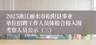 2025浙江丽水市松阳县事业单位招聘工作人员体检合格入围考察人员公示（三）