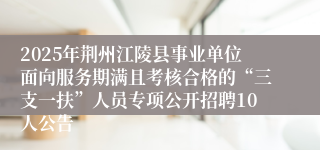 2025年荆州江陵县事业单位面向服务期满且考核合格的“三支一扶”人员专项公开招聘10人公告