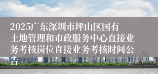 2025广东深圳市坪山区国有土地管理和市政服务中心直接业务考核岗位直接业务考核时间公告
