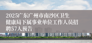 2025广东广州市南沙区卫生健康局下属事业单位工作人员招聘57人预告