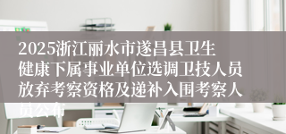 2025浙江丽水市遂昌县卫生健康下属事业单位选调卫技人员放弃考察资格及递补入围考察人员公布