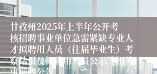 甘孜州2025年上半年公开考核招聘事业单位急需紧缺专业人才拟聘用人员（往届毕业生）考察结果及拟聘用人员公示等相关事项的公告