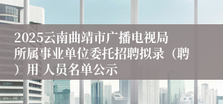 2025云南曲靖市广播电视局所属事业单位委托招聘拟录（聘）用 人员名单公示