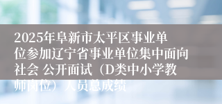 2025年阜新市太平区事业单位参加辽宁省事业单位集中面向社会 公开面试（D类中小学教师岗位）人员总成绩