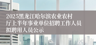 2025黑龙江哈尔滨农业农村厅上半年事业单位招聘工作人员拟聘用人员公示