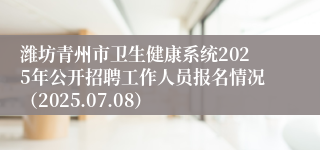潍坊青州市卫生健康系统2025年公开招聘工作人员报名情况（2025.07.08）