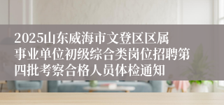 2025山东威海市文登区区属事业单位初级综合类岗位招聘第四批考察合格人员体检通知