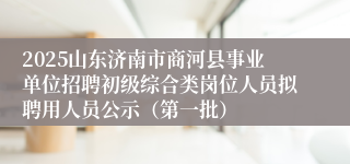 2025山东济南市商河县事业单位招聘初级综合类岗位人员拟聘用人员公示（第一批）