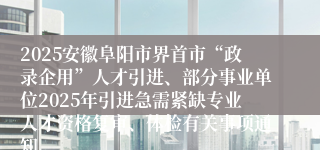 2025安徽阜阳市界首市“政录企用”人才引进、部分事业单位2025年引进急需紧缺专业人才资格复审、体检有关事项通知