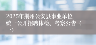 2025年荆州公安县事业单位统一公开招聘体检、考察公告（一）