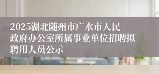 2025湖北随州市广水市人民政府办公室所属事业单位招聘拟聘用人员公示