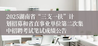 2025湖南省“三支一扶”计划招募和省直事业单位第二次集中招聘考试笔试成绩公告