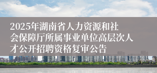 2025年湖南省人力资源和社会保障厅所属事业单位高层次人才公开招聘资格复审公告