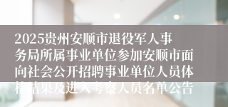 2025贵州安顺市退役军人事务局所属事业单位参加安顺市面向社会公开招聘事业单位人员体检结果及进入考察人员名单公告