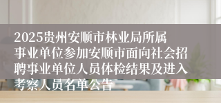 2025贵州安顺市林业局所属事业单位参加安顺市面向社会招聘事业单位人员体检结果及进入考察人员名单公告