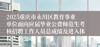 2025重庆市永川区教育事业单位面向应届毕业公费师范生考核招聘工作人员总成绩及进入体检人员公示