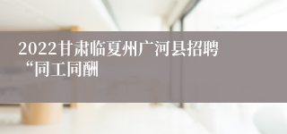 2022甘肃临夏州广河县招聘“同工同酬