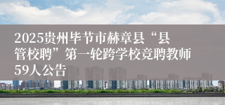 2025贵州毕节市赫章县“县管校聘”第一轮跨学校竞聘教师59人公告